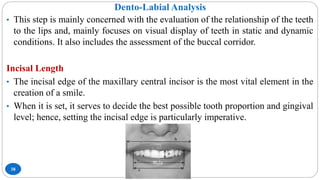 Dento-Labial Analysis
38
• This step is mainly concerned with the evaluation of the relationship of the teeth
to the lips and, mainly focuses on visual display of teeth in static and dynamic
conditions. It also includes the assessment of the buccal corridor.
Incisal Length
• The incisal edge of the maxillary central incisor is the most vital element in the
creation of a smile.
• When it is set, it serves to decide the best possible tooth proportion and gingival
level; hence, setting the incisal edge is particularly imperative.
 