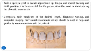 40
• With a specific goal to decide appropriate lip, tongue and incisal backing and
tooth position, it is fundamental that the patient sits either erect or stands during
the phonetic movements.
• Composite resin mock-ups of the desired length, diagnostic waxing, and
computer imaging, provisional restorations set-ups should be used as helps and
guides for communication with the patient.
 