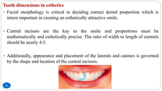 Tooth dimensions in esthetics
41
• Facial morphology is critical in deciding correct dental proportion which is
intern important in creating an esthetically attractive smile.
• Central incisors are the key to the smile and proportions must be
mathematically and esthetically precise. The ratio of width to length of centrals
should be nearly 4:5.
• Additionally, appearance and placement of the laterals and canines is governed
by the shape and location of the central incisors.
 