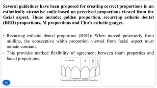 42
Several guidelines have been proposed for creating correct proportions in an
esthetically attractive smile based on perceived proportions viewed from the
facial aspect. These include; golden proportion, recurring esthetic dental
(RED) proportions, M proportions and Chu’s esthetic gauges.
• Recurring esthetic dental proportion (RED): When moved posteriorly from
midline, the consecutive width proportion viewed from facial aspect must
remain constant.
• This provides marked flexibility of agreement between tooth properties and
facial proportions.
 