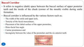 Buccal Corridor
45
• It refers to negative (dark) space between the buccal surface of upper posterior
teeth and the inside of the cheek (corner of the mouth) visible during smile
formation.
• Buccal corridor is influenced by the various factors such as;
• The width of the smile and upper arch,
• Tonicity of the facial musculature,
• Placement of the labial surface of the upper premolars,
• Disto-facial line angle
• Canine prominence and
• Incongruity between the value of the premolars and the six anterior teeth
 