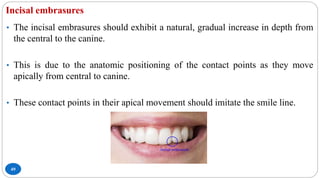 Incisal embrasures
49
• The incisal embrasures should exhibit a natural, gradual increase in depth from
the central to the canine.
• This is due to the anatomic positioning of the contact points as they move
apically from central to canine.
• These contact points in their apical movement should imitate the smile line.
 