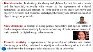 5
• Dental esthetics: In dentistry, the theory and philosophy that deal with beauty
and the beautiful, especially with respect to the appearance of a dental
restoration, as achieved through its form and/or color; those subjective and
objective elements and principles underlying the beauty and attractiveness of an
object, design, or principle.
• Smile designing: A concept of using gender, personality, and age as factors in
tooth arrangement and anatomy by means of waxing of casts, interim composite
resin on teeth, or digital image enhancements
• Cosmetic dentistry is application of the principles of esthetics and certain
illusionary principles, performed to signify or enhance beauty of an individual
to suit the role he has to play in his day-to-day life or otherwise.
 