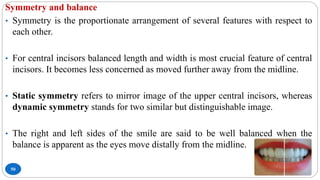 50
Symmetry and balance
• Symmetry is the proportionate arrangement of several features with respect to
each other.
• For central incisors balanced length and width is most crucial feature of central
incisors. It becomes less concerned as moved further away from the midline.
• Static symmetry refers to mirror image of the upper central incisors, whereas
dynamic symmetry stands for two similar but distinguishable image.
• The right and left sides of the smile are said to be well balanced when the
balance is apparent as the eyes move distally from the midline.
 