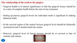 The relationship of the teeth to the gingiva
51
• Gingival health is of utmost significance so that the gingival tissues should be
in a state of complete health before the start of any treatment.
• Setting up precise gingival levels for individual tooth is significant in making
balanced smile.
• In the cervical region of the central incisors gingival level should be bilaterally
symmetrical and it should match the canine.
• However, gingival level of lateral incisors should be at cervical to that of
centrals and canines.
 