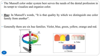 57
• The Munsell color order system best serves the needs of the dental profession in
its tempt to visualize and organize color.
• Hue: In Munsell’s words, “It is that quality by which we distinguish one color
family from another”.
• Generally there are six hue families. Violet, blue, green, yellow, orange and red.
 