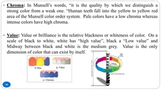 58
• Chroma: In Munsell’s words, “it is the quality by which we distinguish a
strong color from a weak one. “Human teeth fall into the yellow to yellow red
area of the Munsell color order system. Pale colors have a low chroma whereas
intense colors have high chroma.
• Value: Value or brilliance is the relative blackness or whiteness of color. On a
scale of black to white, white has “high value”, black a “Low value” and
Midway between black and white is the medium grey. Value is the only
dimension of color that can exist by itself.
 