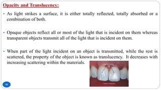 Opacity and Translucency:
59
• As light strikes a surface, it is either totally reflected, totally absorbed or a
combination of both.
• Opaque objects reflect all or most of the light that is incident on them whereas
transparent objects transmit all of the light that is incident on them.
• When part of the light incident on an object is transmitted, while the rest is
scattered, the property of the object is known as translucency. It decreases with
increasing scattering within the materials.
 
