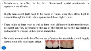 60
• Translucency, in effect, is the three dimensional spatial relationship or
representation of value.
• Highly translucent teeth tend to be lower in value, since they allow light to
transmit through the teeth, while opaque teeth have higher value.
• There might be inter tooth as well as intra tooth differences in the translucency.
Its extent can vary according to the age of the patient due to the degenerative
and reparative changes in the enamel and dentin.
• To mimic natural teeth the effective use of restorative materials should largely
depend upon this translucent effect.
 