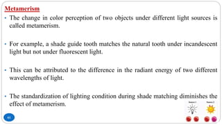 61
Metamerism
• The change in color perception of two objects under different light sources is
called metamerism.
• For example, a shade guide tooth matches the natural tooth under incandescent
light but not under fluorescent light.
• This can be attributed to the difference in the radiant energy of two different
wavelengths of light.
• The standardization of lighting condition during shade matching diminishes the
effect of metamerism.
 