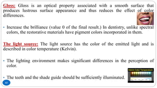 63
Gloss: Gloss is an optical property associated with a smooth surface that
produces lustrous surface appearance and thus reduces the effect of color
differences.
• Increase the brilliance (value 0 of the final result.) In dentistry, unlike spectral
colors, the restorative materials have pigment colors incorporated in them.
The light source: The light source has the color of the emitted light and is
described in color temperature (Kelvin).
• The lighting environment makes significant differences in the perception of
color.
• The teeth and the shade guide should be sufficiently illuminated.
 