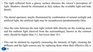 64
• The light reflected from a glossy surface obscures the viewer’s perception of
light. Shadows should be eliminated as they reduce the available light and hide
details.
• The dental operatory maybe illuminated by combination of natural sunlight and
artificial light, the artificial light may be incandescent (predominantly) blue.
• Also the ratio between the task light (which falls directly on the working area)
and the ambient light (derived from the surroundings), known as the contrast
ratio, should be higher than 3:1, but lower than 10:1.
• This can be attained by regularly measuring the intensity of light, cleaning the
diffusers and the light sources any by replacing them when their effective life is
over.
 