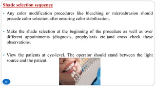 Shade selection sequence
66
• Any color modification procedures like bleaching or microabrasion should
precede color selection after ensuring color stabilization.
• Make the shade selection at the beginning of the procedure as well as over
different appointments (diagnosis, prophylaxis etc.)and cross check these
observations.
• View the patients at eye-level. The operator should stand between the light
source and the patient.
 