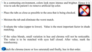 67
• In a contrasting environment, colors look more intense and brighter. Hence it is
wise to ask the patient’s to remove artificial lip color.
• Place the tabs as close as possible to the area that is being checked.
• Moisten the tab and eliminate the worst match.
• Evaluate the value (upper to lower). Value is the most important factor in shade
matching.
• If the value blends, small variation in hue and chroma will not be noticeable.
The value is to be matched with eyes half closed. After value, mark the
translucency.
• Match the chroma (more or less saturated) and finally, hue in that order.
 