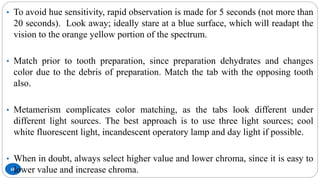 68
• To avoid hue sensitivity, rapid observation is made for 5 seconds (not more than
20 seconds). Look away; ideally stare at a blue surface, which will readapt the
vision to the orange yellow portion of the spectrum.
• Match prior to tooth preparation, since preparation dehydrates and changes
color due to the debris of preparation. Match the tab with the opposing tooth
also.
• Metamerism complicates color matching, as the tabs look different under
different light sources. The best approach is to use three light sources; cool
white fluorescent light, incandescent operatory lamp and day light if possible.
• When in doubt, always select higher value and lower chroma, since it is easy to
lower value and increase chroma.
 
