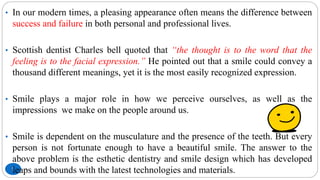 7
• In our modern times, a pleasing appearance often means the difference between
success and failure in both personal and professional lives.
• Scottish dentist Charles bell quoted that “the thought is to the word that the
feeling is to the facial expression.” He pointed out that a smile could convey a
thousand different meanings, yet it is the most easily recognized expression.
• Smile plays a major role in how we perceive ourselves, as well as the
impressions we make on the people around us.
• Smile is dependent on the musculature and the presence of the teeth. But every
person is not fortunate enough to have a beautiful smile. The answer to the
above problem is the esthetic dentistry and smile design which has developed
leaps and bounds with the latest technologies and materials.
 