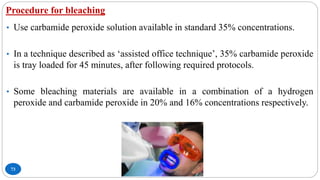 Procedure for bleaching
73
• Use carbamide peroxide solution available in standard 35% concentrations.
• In a technique described as ‘assisted office technique’, 35% carbamide peroxide
is tray loaded for 45 minutes, after following required protocols.
• Some bleaching materials are available in a combination of a hydrogen
peroxide and carbamide peroxide in 20% and 16% concentrations respectively.
 