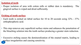 75
Isolation of teeth
• Proper isolation of area with cotton rolls or rubber dam is mandatory. The
gingival surface is wiped and dried sufficiently.
Etching of tooth surface
• Each tooth is etched on labial surface for 10 to 20 seconds using 32% - 37%
orthophosphoric acid.
• This step removes any superficial surface stains and enhances the penetration of
the bleaching solution into the tooth surface producing a greater stain reduction.
• Excessive etching causes the demineralization of the enamel matrix, leading to
surface irregularities and causing sensitivity.
 
