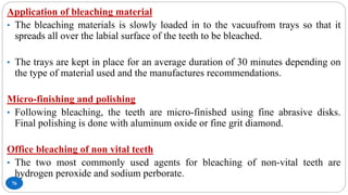 76
Application of bleaching material
• The bleaching materials is slowly loaded in to the vacuufrom trays so that it
spreads all over the labial surface of the teeth to be bleached.
• The trays are kept in place for an average duration of 30 minutes depending on
the type of material used and the manufactures recommendations.
Micro-finishing and polishing
• Following bleaching, the teeth are micro-finished using fine abrasive disks.
Final polishing is done with aluminum oxide or fine grit diamond.
Office bleaching of non vital teeth
• The two most commonly used agents for bleaching of non-vital teeth are
hydrogen peroxide and sodium perborate.
 