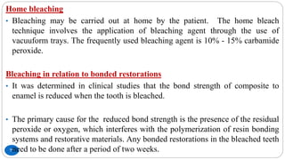 77
Home bleaching
• Bleaching may be carried out at home by the patient. The home bleach
technique involves the application of bleaching agent through the use of
vacuuform trays. The frequently used bleaching agent is 10% - 15% carbamide
peroxide.
Bleaching in relation to bonded restorations
• It was determined in clinical studies that the bond strength of composite to
enamel is reduced when the tooth is bleached.
• The primary cause for the reduced bond strength is the presence of the residual
peroxide or oxygen, which interferes with the polymerization of resin bonding
systems and restorative materials. Any bonded restorations in the bleached teeth
need to be done after a period of two weeks.
 