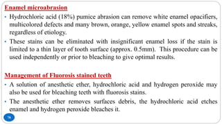 78
Enamel microabrasion
• Hydrochloric acid (18%) pumice abrasion can remove white enamel opacifiers,
multicolored defects and many brown, orange, yellow enamel spots and streaks,
regardless of etiology.
• These stains can be eliminated with insignificant enamel loss if the stain is
limited to a thin layer of tooth surface (approx. 0.5mm). This procedure can be
used independently or prior to bleaching to give optimal results.
Management of Fluorosis stained teeth
• A solution of anesthetic ether, hydrochloric acid and hydrogen peroxide may
also be used for bleaching teeth with fluorosis stains.
• The anesthetic ether removes surfaces debris, the hydrochloric acid etches
enamel and hydrogen peroxide bleaches it.
 