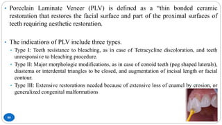 80
• Porcelain Laminate Veneer (PLV) is defined as a “thin bonded ceramic
restoration that restores the facial surface and part of the proximal surfaces of
teeth requiring aesthetic restoration.
• The indications of PLV include three types.
• Type I: Teeth resistance to bleaching, as in case of Tetracycline discoloration, and teeth
unresponsive to bleaching procedure.
• Type II: Major morphologic modifications, as in case of conoid teeth (peg shaped laterals),
diastema or interdental triangles to be closed, and augmentation of incisal length or facial
contour.
• Type III: Extensive restorations needed because of extensive loss of enamel by erosion, or
generalized congenital malformations
 