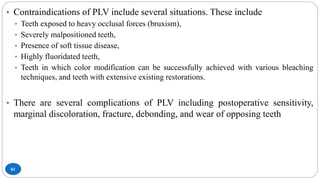 81
• Contraindications of PLV include several situations. These include
• Teeth exposed to heavy occlusal forces (bruxism),
• Severely malpositioned teeth,
• Presence of soft tissue disease,
• Highly fluoridated teeth,
• Teeth in which color modification can be successfully achieved with various bleaching
techniques, and teeth with extensive existing restorations.
• There are several complications of PLV including postoperative sensitivity,
marginal discoloration, fracture, debonding, and wear of opposing teeth
 