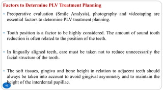 Factors to Determine PLV Treatment Planning
82
• Preoperative evaluation (Smile Analysis), photography and videotaping are
essential factors to determine PLV treatment planning.
• Tooth position is a factor to be highly considered. The amount of sound tooth
reduction is often related to the position of the teeth.
• In lingually aligned teeth, care must be taken not to reduce unnecessarily the
facial structure of the tooth.
• The soft tissues, gingiva and bone height in relation to adjacent teeth should
always be taken into account to avoid gingival asymmetry and to maintain the
height of the interdental papillae.
 