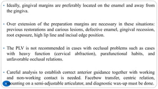 83
• Ideally, gingival margins are preferably located on the enamel and away from
the gingiva.
• Over extension of the preparation margins are necessary in these situations:
previous restorations and carious lesions, defective enamel, gingival recession,
root exposure, high lip line and incisal edge position.
• The PLV is not recommended in cases with occlusal problems such as cases
with heavy function (cervical abfraction), parafunctional habits, and
unfavorable occlusal relations.
• Careful analysis to establish correct anterior guidance together with working
and non-working contact is needed. Facebow transfer, centric relation,
mounting on a semi-adjustable articulator, and diagnostic wax-up must be done.
 