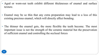 84
• Aged or worn-out teeth exhibit different thicknesses of enamel and surface
texture.
• Enamel may be so thin that any extra preparation may lead to a loss of this
existing precious enamel, which will directly affect bonding.
• The thinner the enamel gets, the more flexible the teeth become. The most
important issue is not the strength of the ceramic material but the preservation
of sufficient enamel and controlling the occlusal forces
 
