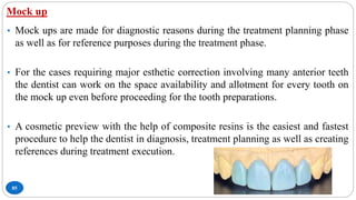 Mock up
85
• Mock ups are made for diagnostic reasons during the treatment planning phase
as well as for reference purposes during the treatment phase.
• For the cases requiring major esthetic correction involving many anterior teeth
the dentist can work on the space availability and allotment for every tooth on
the mock up even before proceeding for the tooth preparations.
• A cosmetic preview with the help of composite resins is the easiest and fastest
procedure to help the dentist in diagnosis, treatment planning as well as creating
references during treatment execution.
 