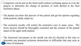 86
• Composites can be put on the facial tooth surfaces including spaces or even the
gingiva to determine the change of position of teeth desired at the final
restorative phase.
• The dentist can show this preview of the patient and get his opinion regarding
tooth position, shade, shape etc.
• The occlusion usually will restrict the restorative ease in many cases. The
lower incisors should be thoroughly examined and the contacts of the palatal
aspect of the upper teeth marked.
• The functional movements in the mouth can also be checked at this time to
determine any potential occlusion obstructions or difficulties that may arise at
the time of treatment.
 
