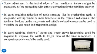 87
• Some adjustment in the incisal edges of the mandibular incisors might be
mandatory before proceeding with esthetic correction for the maxillary anterior.
• In cases requiring reduction of tooth structure like in overlapping teeth, a
diagnostic wax-up would be more beneficial as the required reduction of the
teeth can be done on the study casts and suitable colored wax-up can be used to
visualize the end result and preparation design.
• In cases requiring closure of spaces and where crown lengthening could be
required to improve the width to length ratio of the final restorations, a
composite preview could be easily used.
 