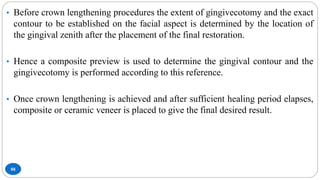 88
• Before crown lengthening procedures the extent of gingivecotomy and the exact
contour to be established on the facial aspect is determined by the location of
the gingival zenith after the placement of the final restoration.
• Hence a composite preview is used to determine the gingival contour and the
gingivecotomy is performed according to this reference.
• Once crown lengthening is achieved and after sufficient healing period elapses,
composite or ceramic veneer is placed to give the final desired result.
 