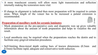 90
• A more translucent ceramic will allow more light transmission and reflection
internally making the restoration more vital.
• If change in alignment is indicated then more preparation will be required in certain
areas. When length of the veneer has to be increased a palatal extension is
recommended.
Preparation of maxillary teeth for ceramic laminates
• Mock preparation on the pre-operative casts and diagnostic wax up gives valuable
information about the amount of tooth preparation and helps to visualize the end
result.
• Local anesthesia may be required when the preparations reaches the dentin and to
facilitate easy gingival retraction procedures.
• Self-limiting three-tiered depth cutting burs of known dimensions (0.3mm and
0.5mm) facilitate rapid, adequate and conservative tooth reduction.
 