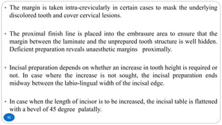92
• The margin is taken intra-crevicularly in certain cases to mask the underlying
discolored tooth and cover cervical lesions.
• The proximal finish line is placed into the embrasure area to ensure that the
margin between the laminate and the unprepared tooth structure is well hidden.
Deficient preparation reveals unaesthetic margins proximally.
• Incisal preparation depends on whether an increase in tooth height is required or
not. In case where the increase is not sought, the incisal preparation ends
midway between the labio-lingual width of the incisal edge.
• In case when the length of incisor is to be increased, the incisal table is flattened
with a bevel of 45 degree palatally.
 