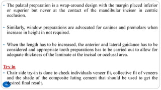 93
• The palatal preparation is a wrap-around design with the margin placed inferior
or superior but never at the contact of the mandibular incisor in centric
occlusion.
• Similarly, window preparations are advocated for canines and premolars when
increase in height in not required.
• When the length has to be increased, the anterior and lateral guidance has to be
considered and appropriate tooth preparations has to be carried out to allow for
adequate thickness of the laminate at the incisal or occlusal area.
Try in
• Chair side try-in is done to check individuals veneer fit, collective fit of veneers
and the shade of the composite luting cement that should be used to get the
desired final result.
 