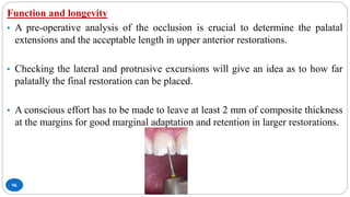 96
Function and longevity
• A pre-operative analysis of the occlusion is crucial to determine the palatal
extensions and the acceptable length in upper anterior restorations.
• Checking the lateral and protrusive excursions will give an idea as to how far
palatally the final restoration can be placed.
• A conscious effort has to be made to leave at least 2 mm of composite thickness
at the margins for good marginal adaptation and retention in larger restorations.
 