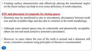 99
• Creating surface characteristics and effectively placing the transitional angles
on the facial surface can help to over come deficiency in tooth reduction.
EFE and placement of composite for closing spaces
• Diastema may be manifested to due to microdontia, discrepancy between tooth
size and the available ridge and also due to variation in the tooth morphology.
• Although some natural spaces may be esthetically and phonetically acceptable,
others are not and need corrective restorative procedures.
• However, in cases where the size of the teeth is normal and a diastema still
exists, restorative creations using principles of illusion is recommended.
 