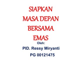 SIAPKAN
MASA DEPAN
BERSAMA
EMAS
Oleh:
PID. Ressy Miryanti
PG 00121475
 