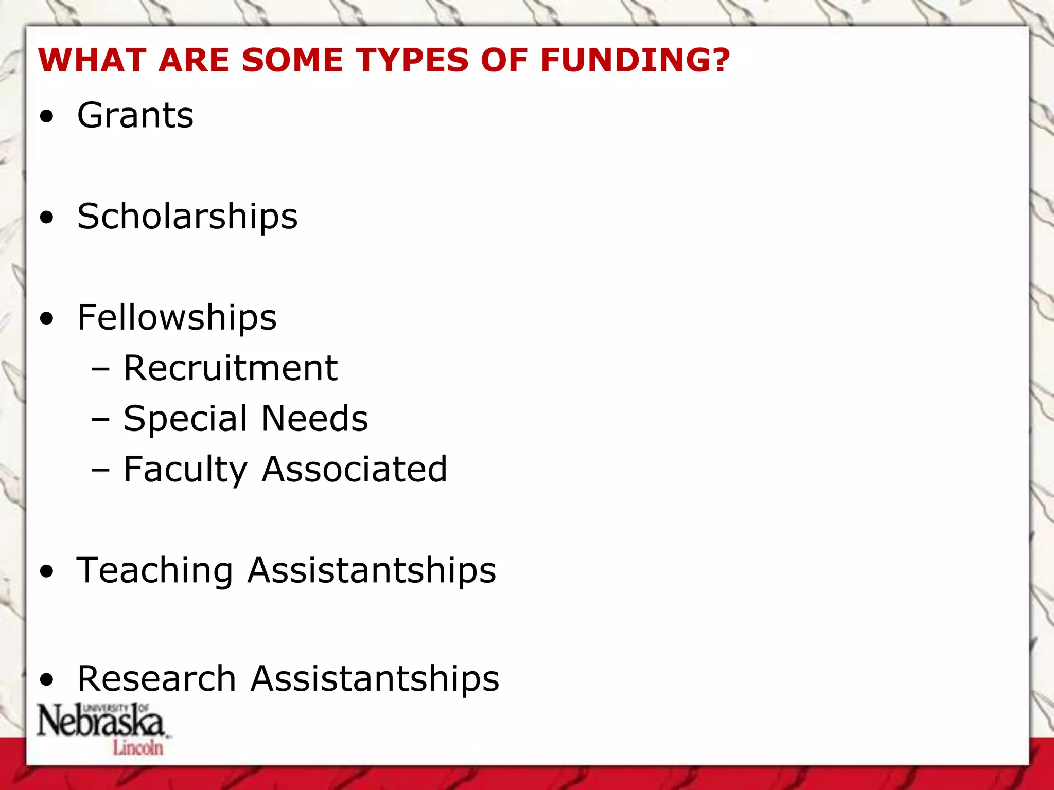 WHAT ARE SOME TYPES OF FUNDING?
• Grants

• Scholarships

• Fellowships
   – Recruitment
   – Special Needs
   – Faculty Associated

• Teaching Assistantships


• Research Assistantships
 