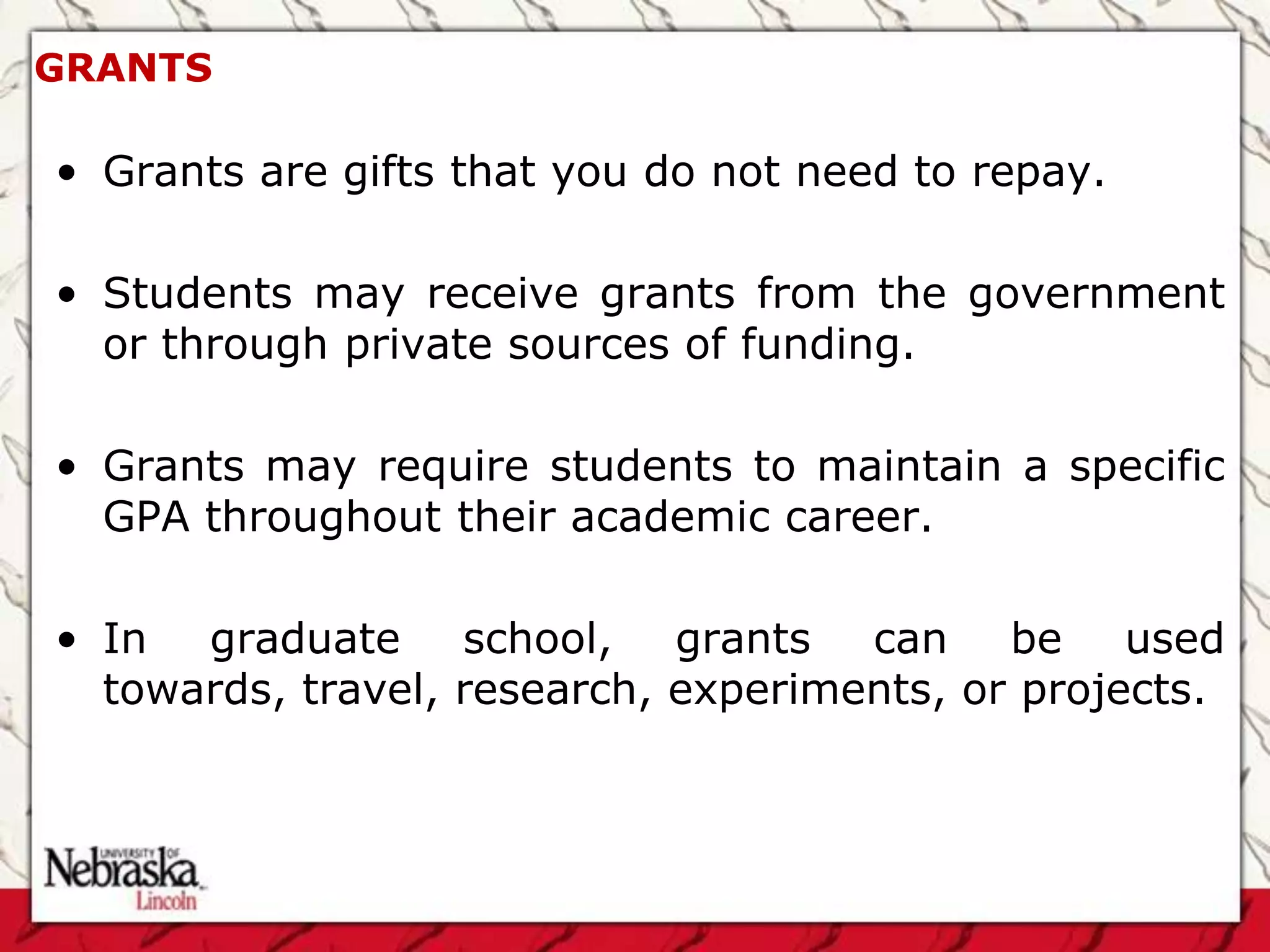 GRANTS

• Grants are gifts that you do not need to repay.

• Students may receive grants from the government
  or through private sources of funding.

• Grants may require students to maintain a specific
  GPA throughout their academic career.

• In graduate school, grants can be used
  towards, travel, research, experiments, or projects.
 