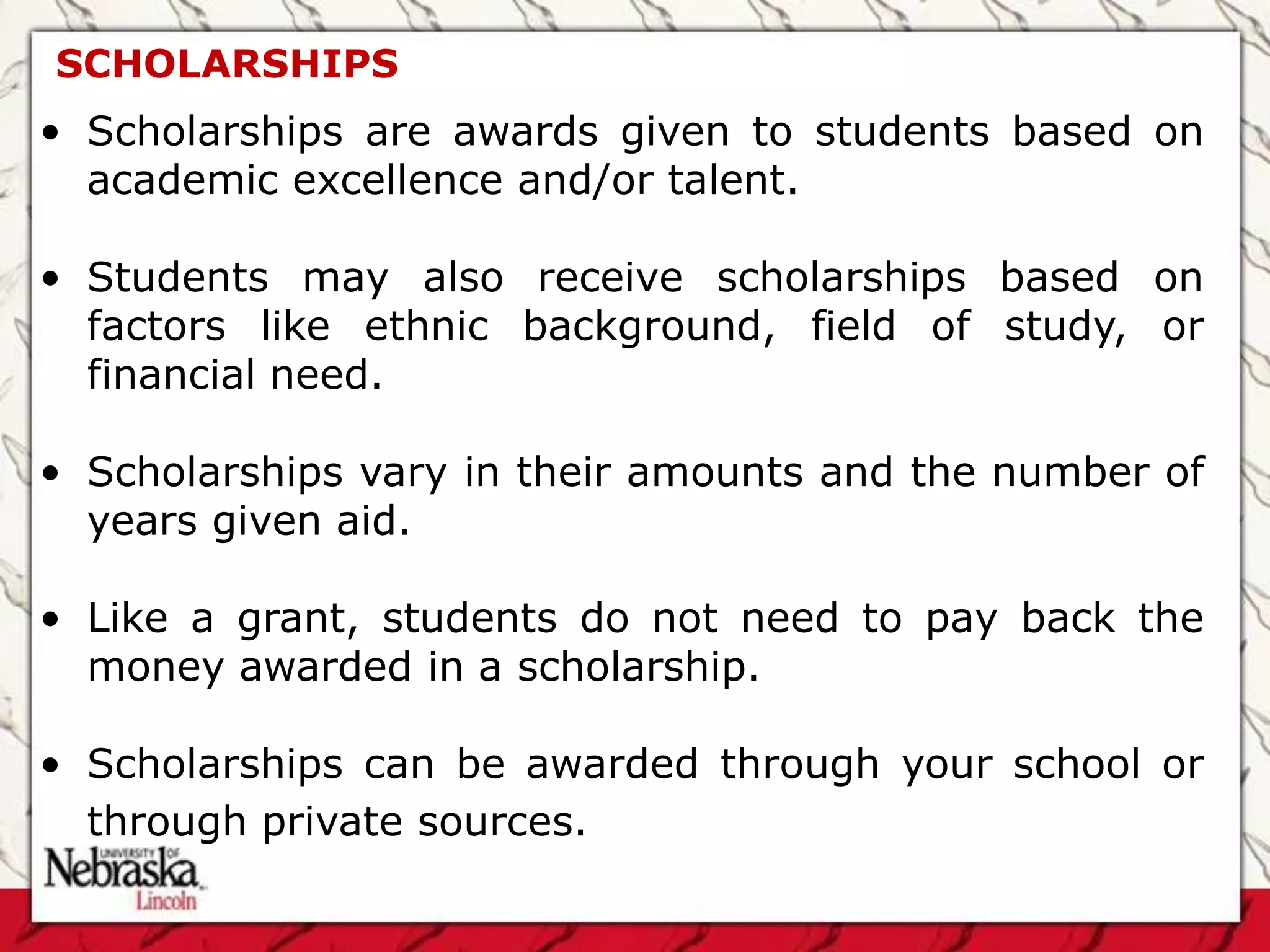 SCHOLARSHIPS
• Scholarships are awards given to students based on
  academic excellence and/or talent.

• Students may also receive scholarships based on
  factors like ethnic background, field of study, or
  financial need.

• Scholarships vary in their amounts and the number of
  years given aid.

• Like a grant, students do not need to pay back the
  money awarded in a scholarship.

• Scholarships can be awarded through your school or
  through private sources.
 