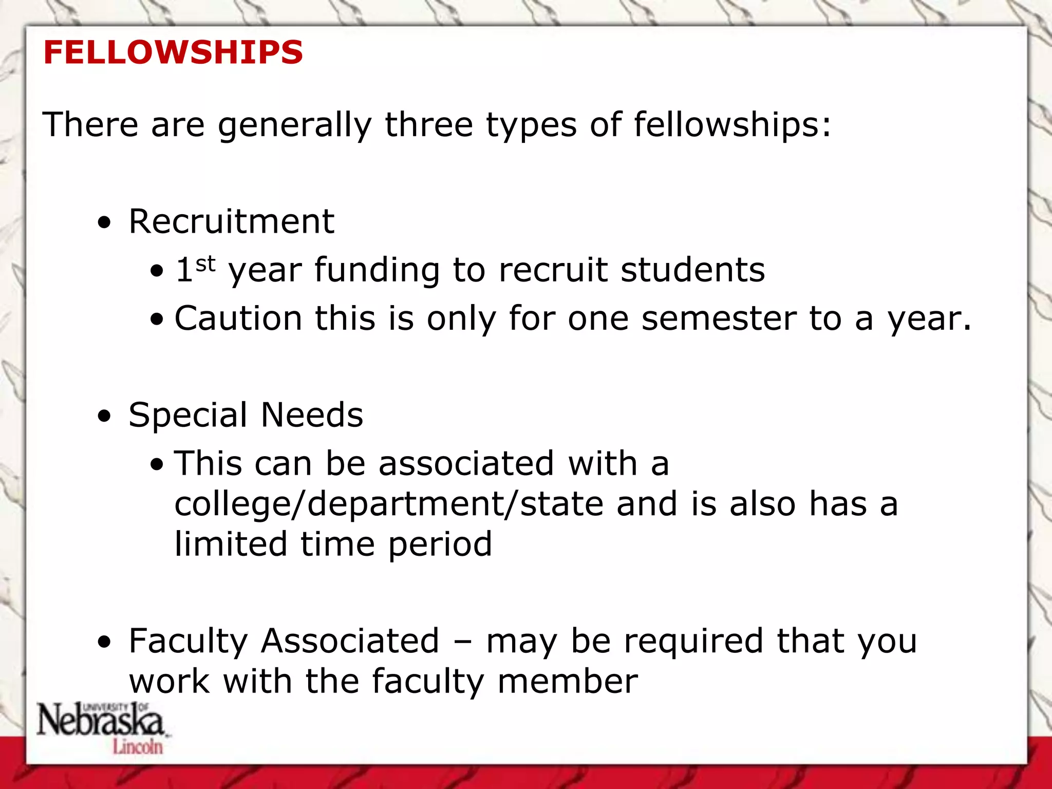 FELLOWSHIPS

There are generally three types of fellowships:

   • Recruitment
      • 1st year funding to recruit students
      • Caution this is only for one semester to a year.

   • Special Needs
      • This can be associated with a
        college/department/state and is also has a
        limited time period

   • Faculty Associated – may be required that you
     work with the faculty member
 