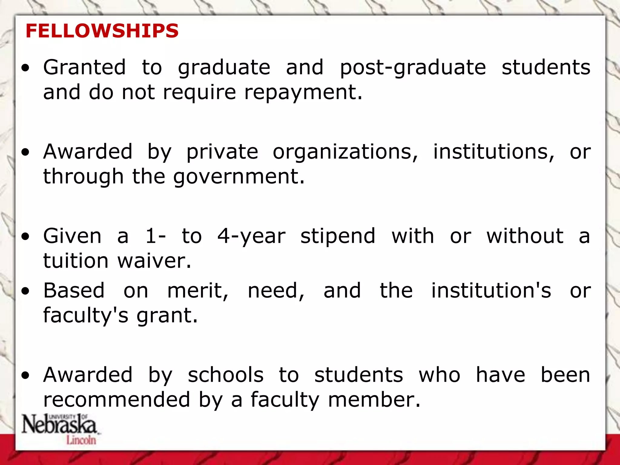 FELLOWSHIPS
• Granted to graduate and post-graduate students
  and do not require repayment.

• Awarded by private organizations, institutions, or
  through the government.

• Given a 1- to 4-year stipend with or without a
  tuition waiver.
• Based on merit, need, and the institution's or
  faculty's grant.

• Awarded by schools to students who have been
  recommended by a faculty member.
 