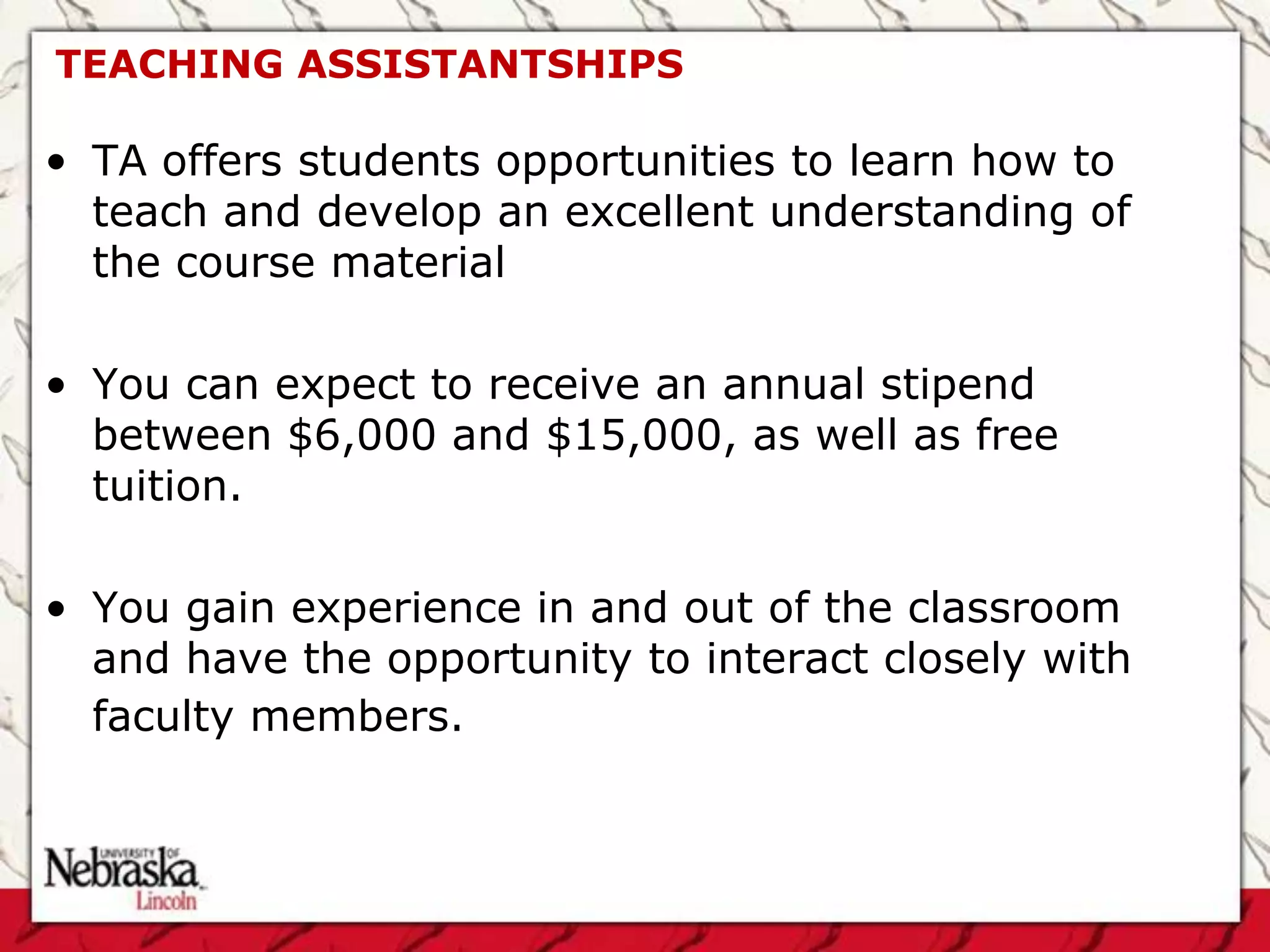 TEACHING ASSISTANTSHIPS

• TA offers students opportunities to learn how to
  teach and develop an excellent understanding of
  the course material

• You can expect to receive an annual stipend
  between $6,000 and $15,000, as well as free
  tuition.

• You gain experience in and out of the classroom
  and have the opportunity to interact closely with
  faculty members.
 