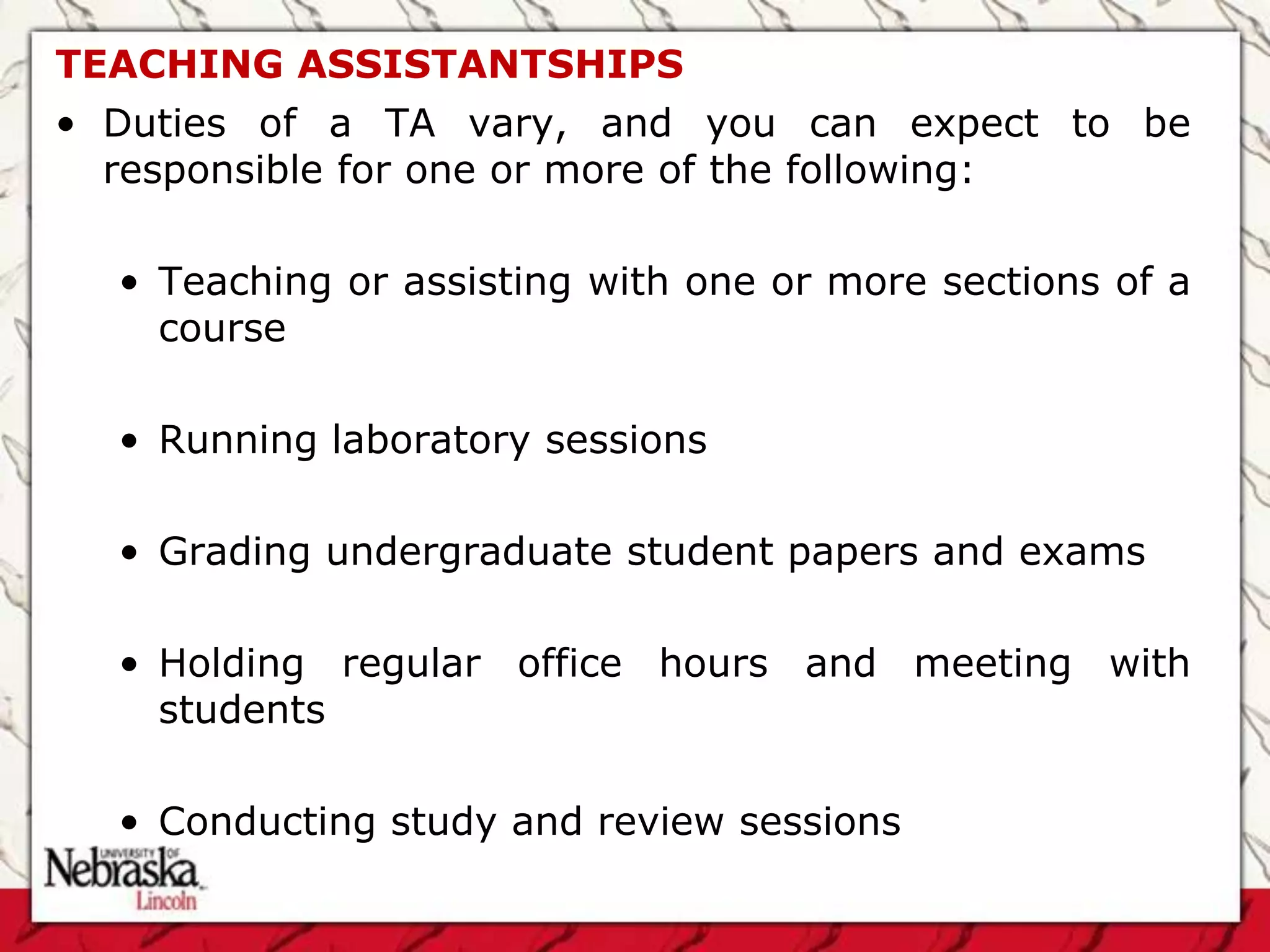 TEACHING ASSISTANTSHIPS
• Duties of a TA vary, and you can expect to be
  responsible for one or more of the following:

  • Teaching or assisting with one or more sections of a
    course

  • Running laboratory sessions

  • Grading undergraduate student papers and exams

  • Holding regular office hours and meeting with
    students

  • Conducting study and review sessions
 