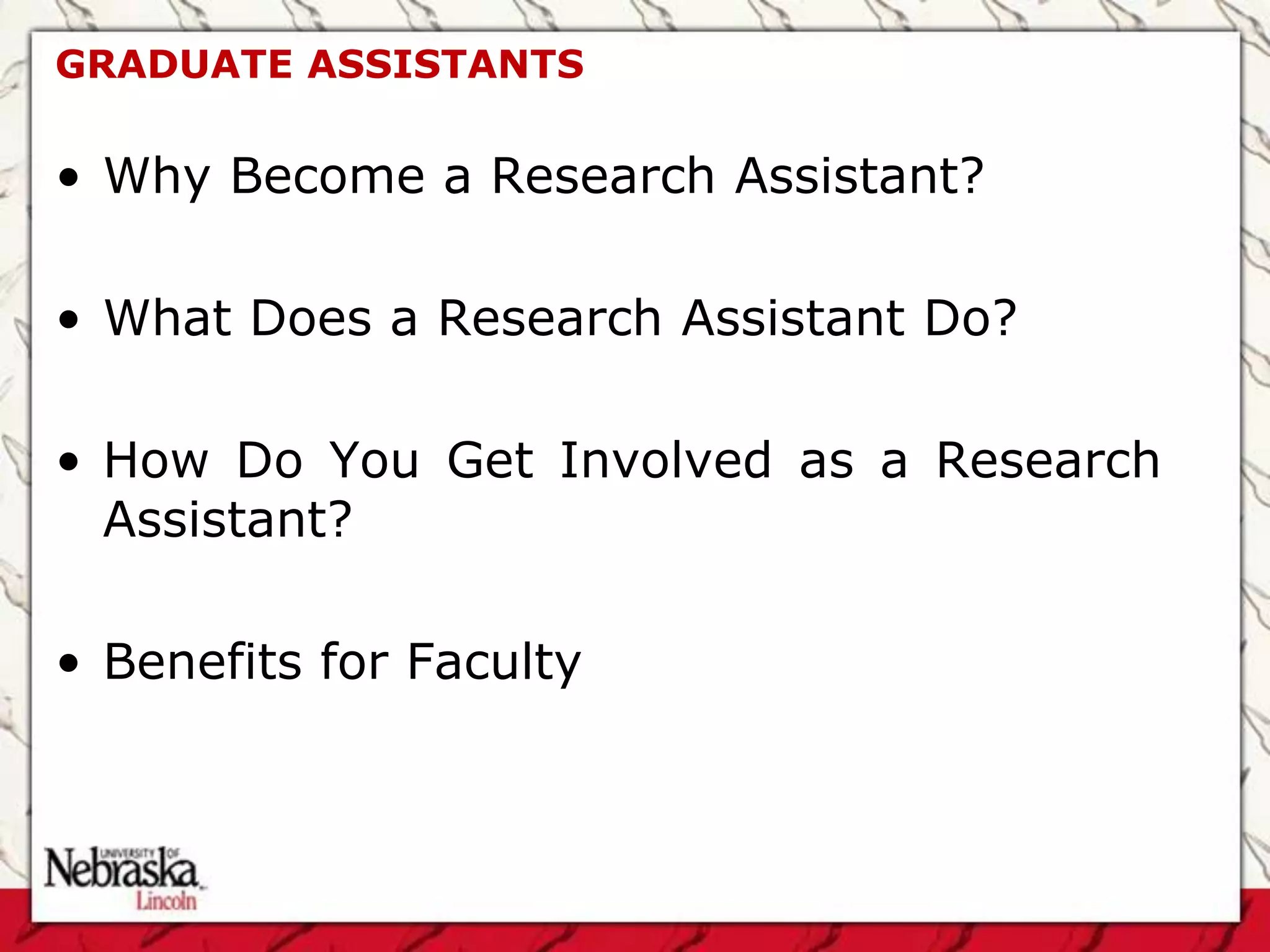GRADUATE ASSISTANTS

• Why Become a Research Assistant?

• What Does a Research Assistant Do?

• How Do You Get Involved as a Research
  Assistant?

• Benefits for Faculty
 