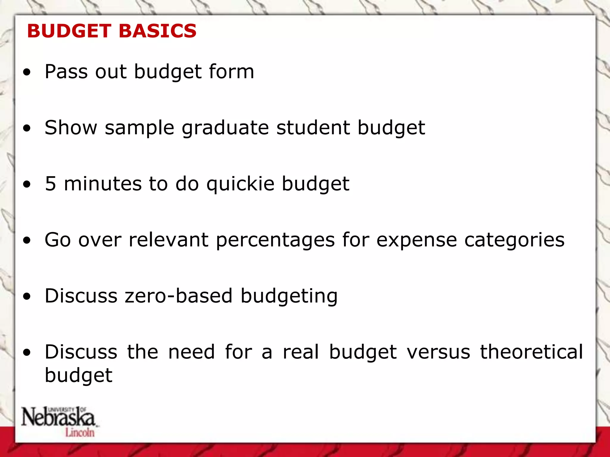 BUDGET BASICS

• Pass out budget form

• Show sample graduate student budget

• 5 minutes to do quickie budget

• Go over relevant percentages for expense categories

• Discuss zero-based budgeting

• Discuss the need for a real budget versus theoretical
  budget
 