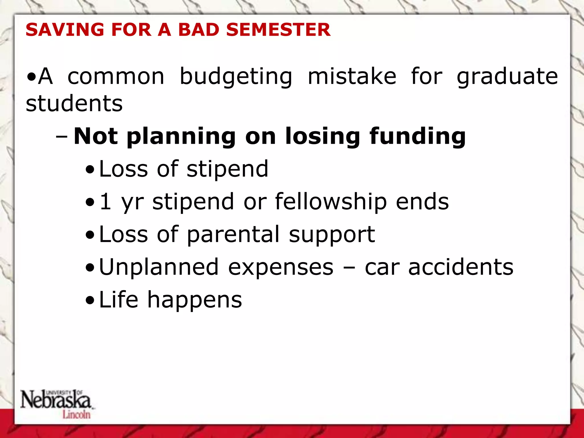 SAVING FOR A BAD SEMESTER

•A common budgeting mistake for graduate
students
   – Not planning on losing funding
      •Loss of stipend
      •1 yr stipend or fellowship ends
      •Loss of parental support
      •Unplanned expenses – car accidents
      •Life happens
 